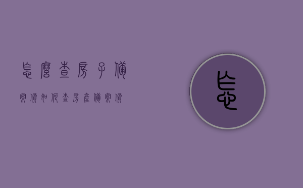 怎么查房子备案价（如何查房产备案价），如何查询房子备案价？详细步骤解析！