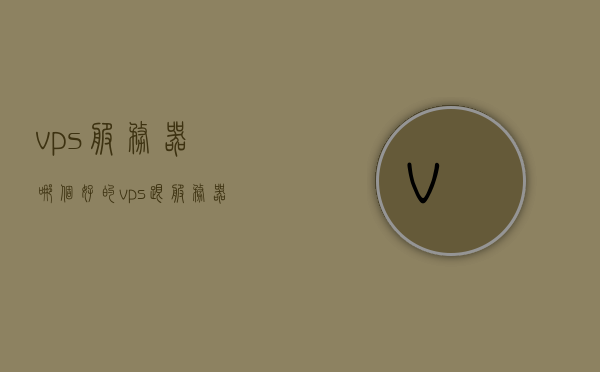 vps服务器哪个好的（vps跟服务器有什么区别），关于VPS服务器，如何选择及与常规服务器的区别解析，关于VPS服务器与常规服务器的区别解析，如何选择优质VPS服务器？两者之间的核心差异是什么？