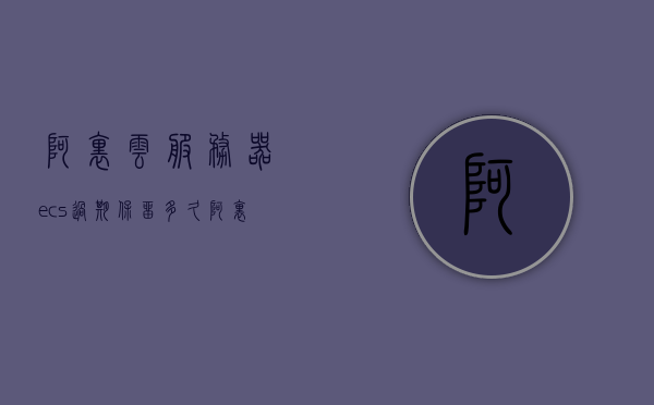 阿里云服务器ecs过期保留多久（阿里云服务器ecs过期保留多久的文件），阿里云服务器ECS过期保留时间与文件处理详解，阿里云服务器ECS过期保留时间与文件处理详解，过期保留多久及文件处理策略解析