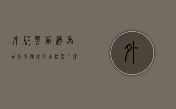外服云服务器试用（买国外云服务器上外网），外服云服务器试用指南，探索国外云服务器与外网连接之旅