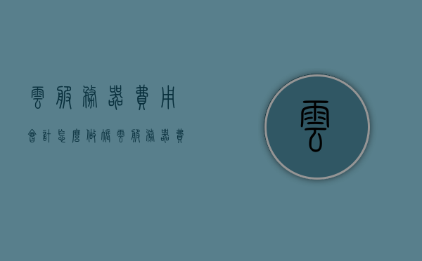 云服务器费用会计怎么做账（云服务器费用会计怎么做账的），云服务器费用的会计处理与做账方法解析，解析云服务器费用的会计处理与做账方法指南，云服务器费用会计做账详解，处理与指南解析，云服务器费用的会计处理与做账详解，指南、方法与解析，云服务器费用会计做账全解析，处理、指南与实际操作方法，云服务器费用会计做账指南，处理、解析与实际操作方法