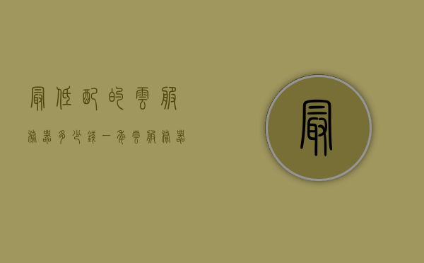最低配的云服务器多少钱一年（云服务器价格比较），云服务器价格大比拼，最低配云服务器一年多少钱？，云服务器价格大比拼，最低配云服务器一年费用揭秘