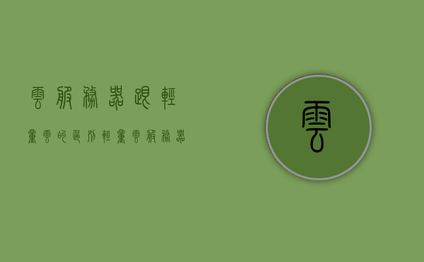 云服务器跟轻量云的区别（轻量云服务器与云服务器对比），云服务器与轻量云服务器的对比及区别分析