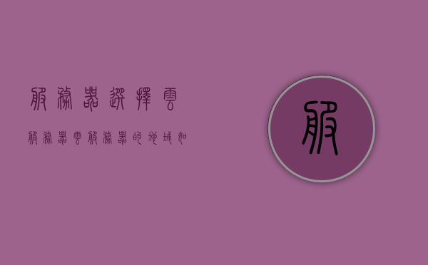 服务器选择云服务器（云服务器的地域如何选择），如何选择云服务器地域，地域选择指南