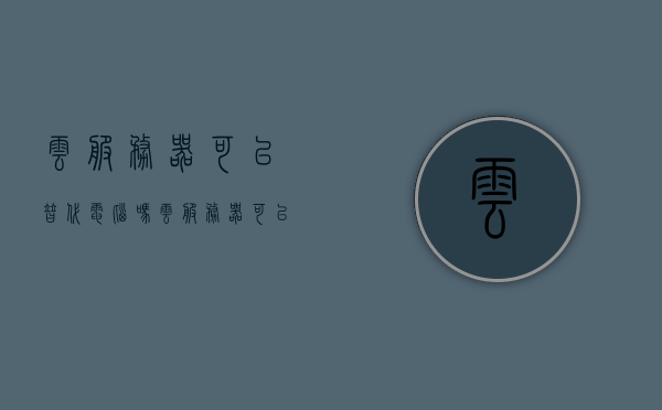 云服务器可以替代电脑吗（云服务器可以替代电脑吗知乎），关于云服务器能否替代电脑的探讨（深度解析），深度解析，云服务器能否替代电脑？知乎网友热议！，深度解析，云服务器能否替代电脑？知乎网友热议与探讨！