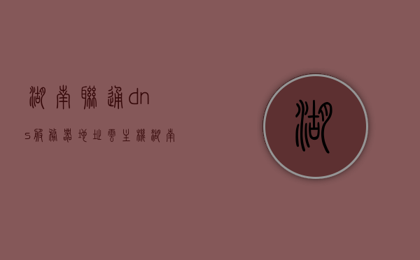 湖南联通dns服务器地址云主机（湖南联通地址在哪里），湖南联通DNS服务器地址及云主机位置解析 第1张