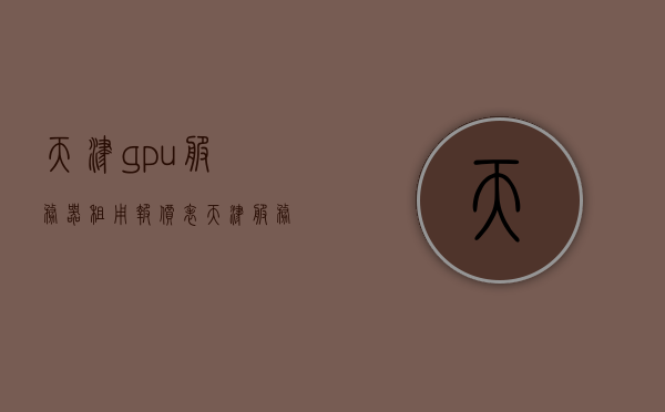 天津gpu服务器租用报价表（天津 服务器生产厂家），天津GPU服务器租用报价及生产厂家一览表