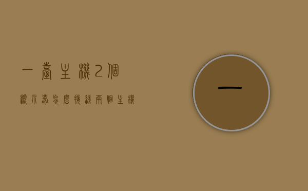 一台主机2个显示器怎么接线（两个主机一个显示器怎么接线），双显示器接线指南，一台主机如何连接两个显示器及一个显示器连接两个主机的接线方法，双显示器接线全攻略，一台主机接两个显示器及一个显示器连两主机的实用指南，双显示器接线全攻略，一台主机连接两个显示器及一个显示器连两主机的实用指南，双显示器接线全攻略，一台主机接两个显示器及一个显示器连两主机的实用指南，实用指南，一台主机连接两个显示器及一个显示器连接双主机的接线方法与攻略