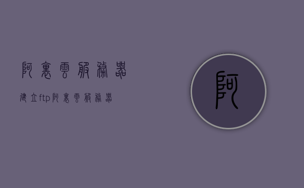 阿里云服务器建立ftp（阿里云服务器搭建ftp服务器），阿里云服务器搭建FTP服务器指南