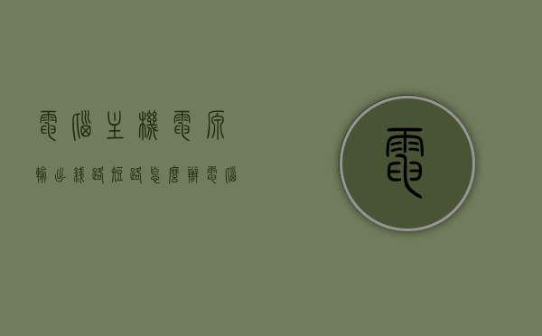 电脑主机电源输出线路短路怎么办（电脑机箱电源短路），电脑主机电源输出线路短路解决方法（电源短路处理指南）