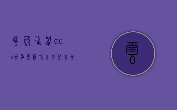 云服务器ecs会员专属特惠（云服务会员中心），云服务器ECS会员专属特惠活动开启（会员中心特惠活动），云服务器ECS会员专属特惠活动盛大开启，云服务器ECS会员专属特惠活动盛大启动，会员中心特惠活动来袭！，云服务器ECS会员专属特惠活动火热开启，会员中心特惠惊喜连连！