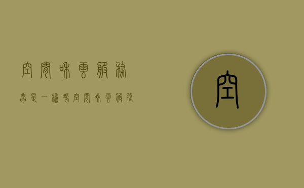 空间和云服务器是一样吗（空间和云服务器是一样吗），关于空间和云服务器的区别与相似性探讨，是否一样？ 第1张