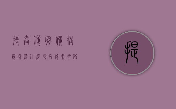 提高备案价格意味着什么（提高备案价格意味着什么意思），提高备案价格的内涵与影响分析，提高备案价格的内涵、影响及意义解析，提高备案价格内涵解析，影响与意义深度探讨，提高备案价格的内涵、影响及意义深度解析与探讨，提高备案价格的内涵、影响及深度解析与探讨，意义、解析与探讨三位一体研究