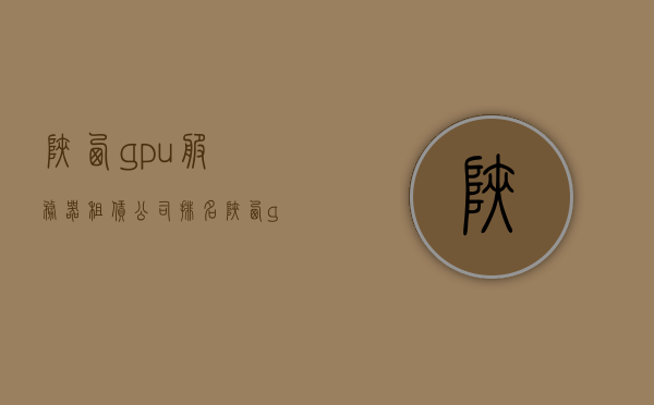 陕西gpu服务器租赁公司排名（陕西gpu服务器租赁公司排名前十），陕西GPU服务器租赁公司排行榜TOP10（最新排名）