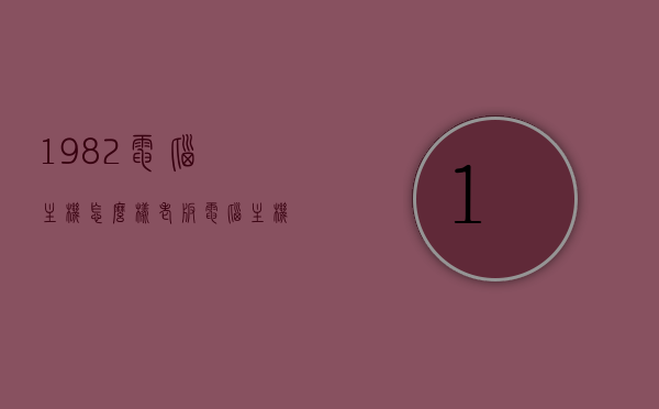 1982电脑主机怎么样（老版电脑主机），老版电脑主机，1982电脑主机深度解析