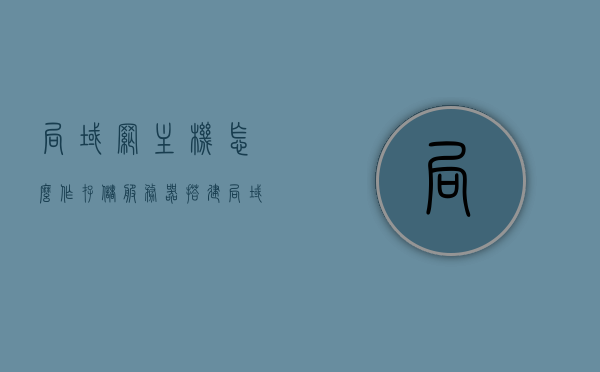 局域网主机怎么作存储服务器（搭建局域网文件存储服务器），如何搭建局域网文件存储服务器？局域网主机存储服务器设置指南