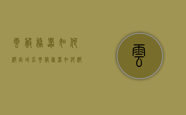 云服务器如何绑定域名（云服务器如何绑定域名），云服务器绑定域名的详细步骤和教程