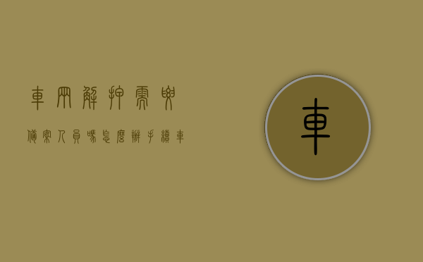 车辆解押需要备案人员吗怎么办手续（车辆解押需要备案人到场吗），车辆解押流程及备案人员需求详解，是否需要到场办理手续？，车辆解押流程详解，备案人员需求与手续办理，是否需要到场办理？，车辆解押流程详解，备案人员需求及手续办理，是否需要到场办理手续全解析。，车辆解押流程详解，备案人员需求、手续办理及是否需要到场办理全解析。，车辆解押流程详解，备案人员需求、手续办理及是否需要到场办理手续全解析。，车辆解押流程详解，备案人员需求与手续办理，是否需要到场办理手续全攻略。