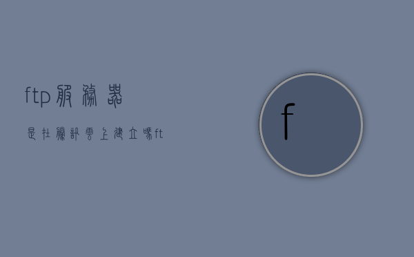 ftp服务器是在腾讯云上建立吗（ftp服务器有什么用），关于FTP服务器，是否建立在腾讯云上及其用途解析