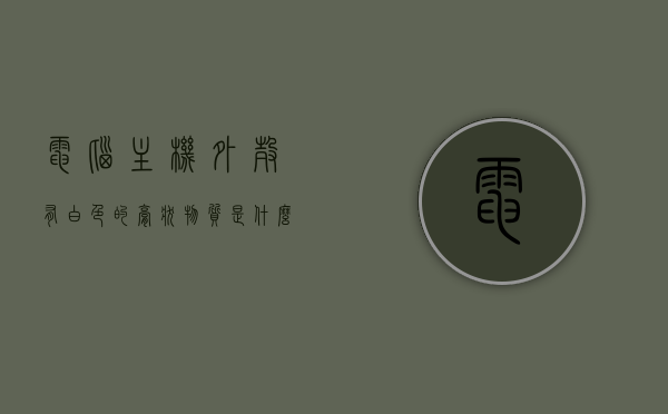 电脑主机外壳有白色的膏状物质是什么（电脑主机内部白色的接口图解），电脑主机外壳白色膏状物解析与内部白色接口图解