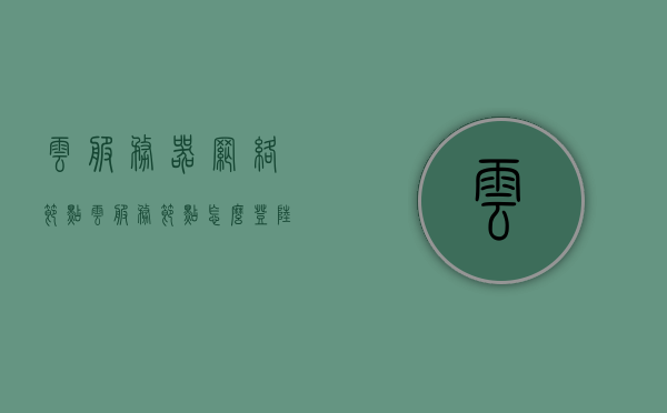 云服务器网络节点（云服务节点怎么登陆），云服务器网络节点登陆指南，云服务节点登陆详解，云服务器网络节点登陆详解与指南，如何登录云服务节点？，云服务器网络节点登陆详解与操作指南