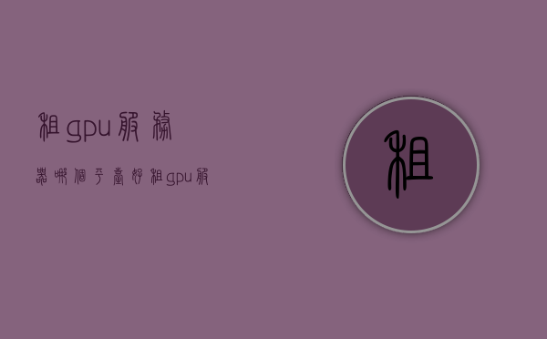 租gpu服务器哪个平台好（租gpu服务器哪个平台好一点），GPU服务器租赁平台推荐，哪个平台更好？