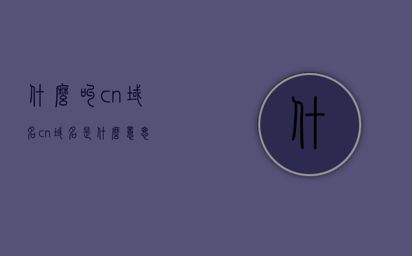 什么叫cn域名（cn域名是什么意思），CN域名的含义，解析中国域名概念，CN域名的含义与解析，中国域名的概念解析