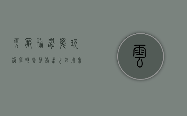 云服务器能玩游戏呢（云服务器可以用来玩游戏吗），云服务器能否支持游戏，解析云服务器与游戏的结合，云服务器与游戏，完美结合的可能性解析