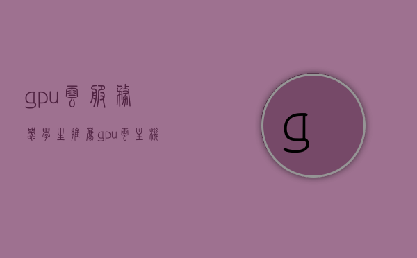 gpu云服务器学生推荐（gpu云主机 学生），GPU云服务器与学生推荐，最佳GPU云主机选择指南