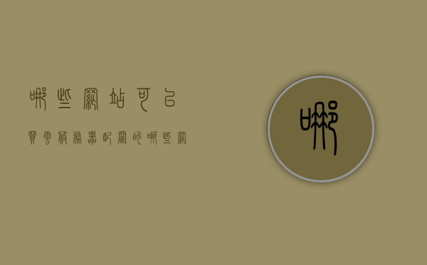 哪些网站可以买云服务器配置的（哪些网站可以买云服务器配置的产品），哪些网站提供云服务器配置购买服务？，购买云服务器配置的优质网站推荐，一站式购买云服务与配置服务