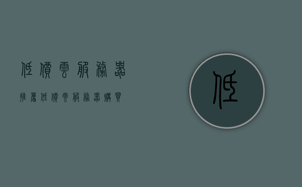 低价云服务器推荐（低价云服务器购买），低价云服务器推荐及购买指南，低价云服务器推荐与购买指南，购买优质云服务器的不二之选！