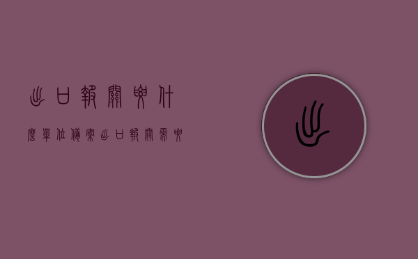 出口报关要什么单位备案（出口报关需要什么资质）