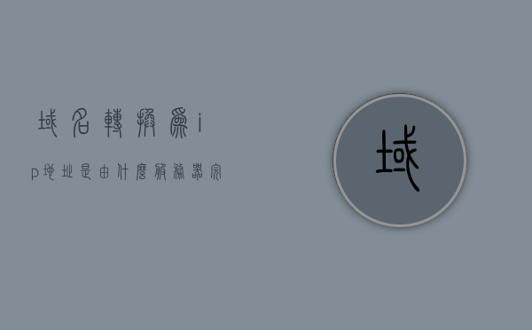 域名转换为ip地址是由什么服务器完成的（将域名转化为ip地址的服务），域名解析服务器，将域名转化为IP地址的幕后英雄