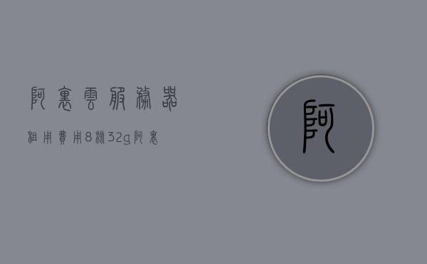 阿里云服务器租用费用8核32g（阿里云服务器租用多少钱一年），阿里云服务器租用费用详解，8核32G服务器一年费用揭秘