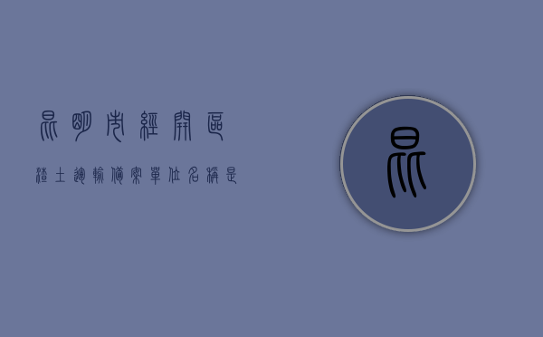 昆明市经开区渣土运输备案单位名称是什么（昆明市经开区渣土运输备案单位名称是什么），昆明市经开区渣土运输备案单位名称解析，昆明市经开区渣土运输备案单位名称解析及查询结果揭秘，昆明市经开区渣土运输备案单位名称解析与查询结果揭秘，单位名称及其功能揭秘！