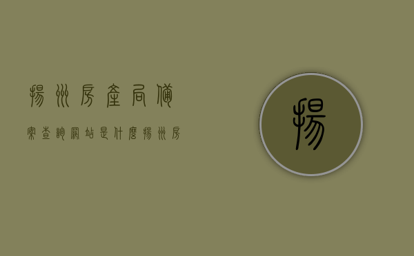 扬州房产局备案查询网站是什么（扬州房产信息网备案网查询购房合同），扬州房产局备案查询网站详解，如何查询购房合同备案信息？，扬州房产局备案查询网站详解及购房合同备案查询指南