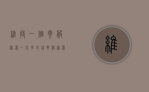 维持一个云服务器一天多少钱（云服务器多少一年），云服务器一天费用及年度费用详解，云服务器费用详解，一天多少钱及年度费用概览，云服务器费用详解，一天多少钱与年度费用概览，云服务器费用详解，一天多少钱与年度费用概览及深度解析，云服务器费用详解，一天多少钱与年度费用概览及深度解析