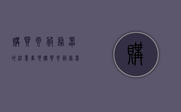 购买云服务器的注意事项（购买云服务器需要注意什么），购买云服务器时的注意事项与关键点解析，购买云服务器的关键注意事项与解析，购买云服务器的关键注意事项与解析指南
