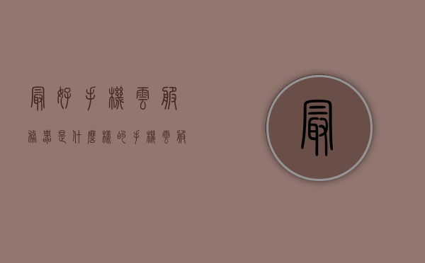 最好手机云服务器是什么样的（手机云服务哪个好用），关于手机云服务器，最佳选择与特性探讨，关于手机云服务器的探讨，最佳选择与特性比较，寻找理想云服务方案