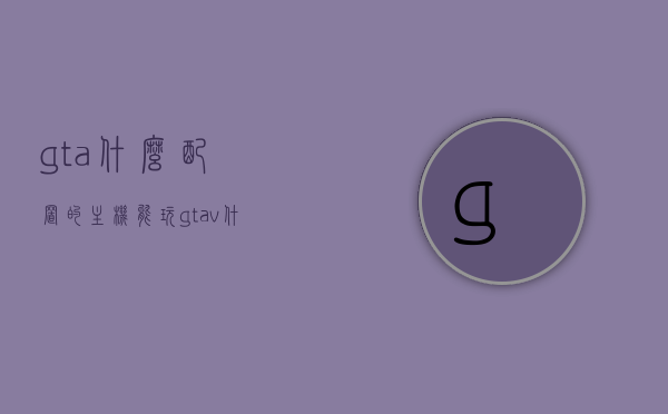 gta什么配置的主机能玩（gtav什么配置能玩），GTA游戏配置需求，哪些主机配置可以畅玩GTAV？，GTA游戏配置需求解析，哪些主机配置可以流畅畅玩GTAV？，GTA游戏配置需求详解，哪些主机配置能够流畅畅玩GTAV？