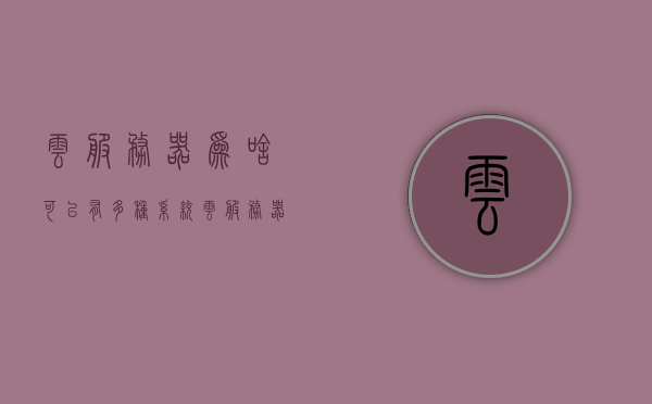 云服务器为啥可以有多种系统（云服务器为啥可以有多种系统），云服务器为何支持多种系统，解析其多样性与灵活性