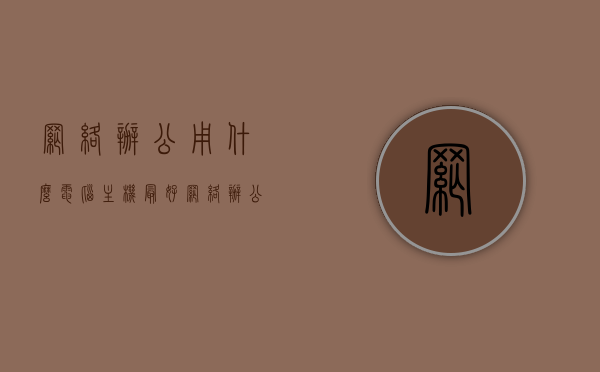 网络办公用什么电脑主机最好（网络办公用什么电脑主机最好呢），网络办公最佳电脑主机选择推荐，网络办公最佳电脑主机推荐与选择指南