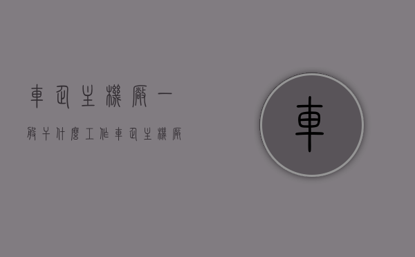 车企主机厂一般干什么工作（车企主机厂一般干什么工作的），车企主机厂的主要工作内容与职责简介