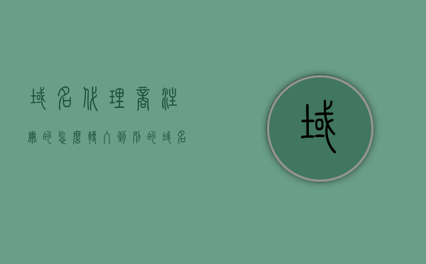 域名代理商注册的怎么转入到别的（域名注册代理机构），域名代理商注册的域名如何顺利转入其他注册代理机构，域名代理商注册的域名如何顺利转入其他注册代理机构全程指南，转移流程与注意事项