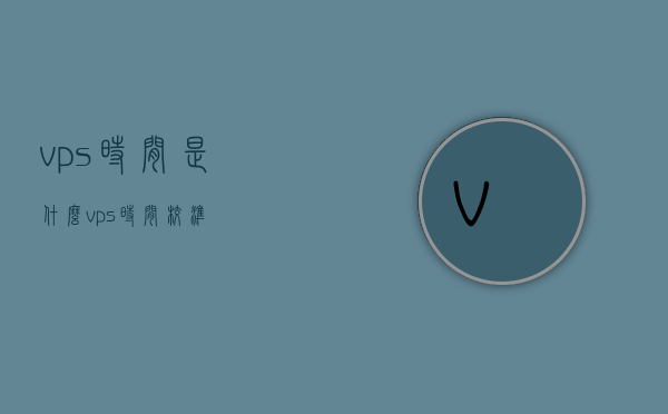 vps时间是什么（vps时间校准），关于VPS时间，定义与校准方法，关于VPS时间的定义与校准方法，全面解析VPS时间及其校准流程，全面解析，VPS时间的定义、校准方法与流程解析，全面解析，VPS时间的定义、校准方法与流程详解