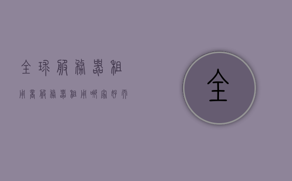 全球服务器租用商（服务器租用哪家好而且便宜），全球服务器租用商，优质低价的选择策略解析