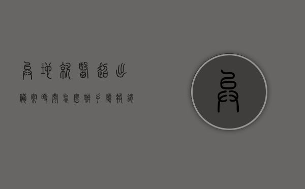 异地就医超出备案时间怎么办手续报销（异地就医超出备案时间怎么办手续报销比例），异地就医超出备案时间后的手续报销流程及报销比例指南，异地就医超出备案时间后的手续报销流程与报销比例指南，解决报销问题的方法与步骤详解