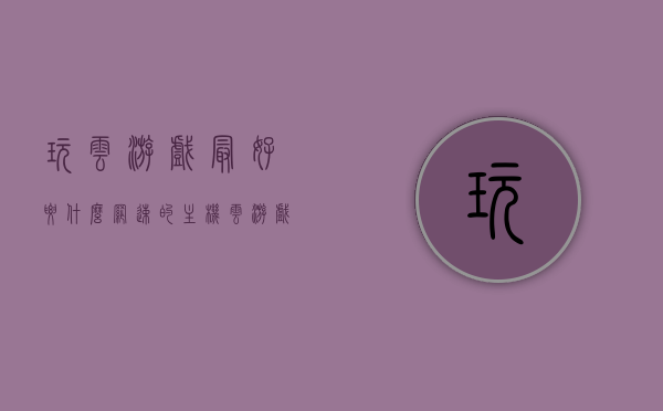 玩云游戏最好要什么网速的主机（云游戏网络要求多高），关于云游戏的网络要求，主机网速对云游戏体验的影响解析