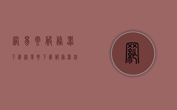 网易云服务器下载（网易云下载服务器错误），网易云服务器下载问题及解决方案 第1张