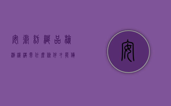 安徽纺织品检测机构需什么条件才能备案（纺织品检测机构前景如何），安徽纺织品检测机构备案条件与前景展望，安徽纺织品检测机构的备案条件与前景展望，行业洞察与趋势分析，安徽纺织品检测机构备案条件及前景展望，行业洞察与趋势分析，安徽纺织品检测机构备案条件及前景展望，行业深度洞察与趋势分析，安徽纺织品检测机构备案条件及行业前景深度洞察与趋势分析